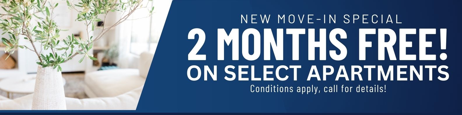 New move-in special. 2 Months free rent on select apartments! Conditions apply, call for details