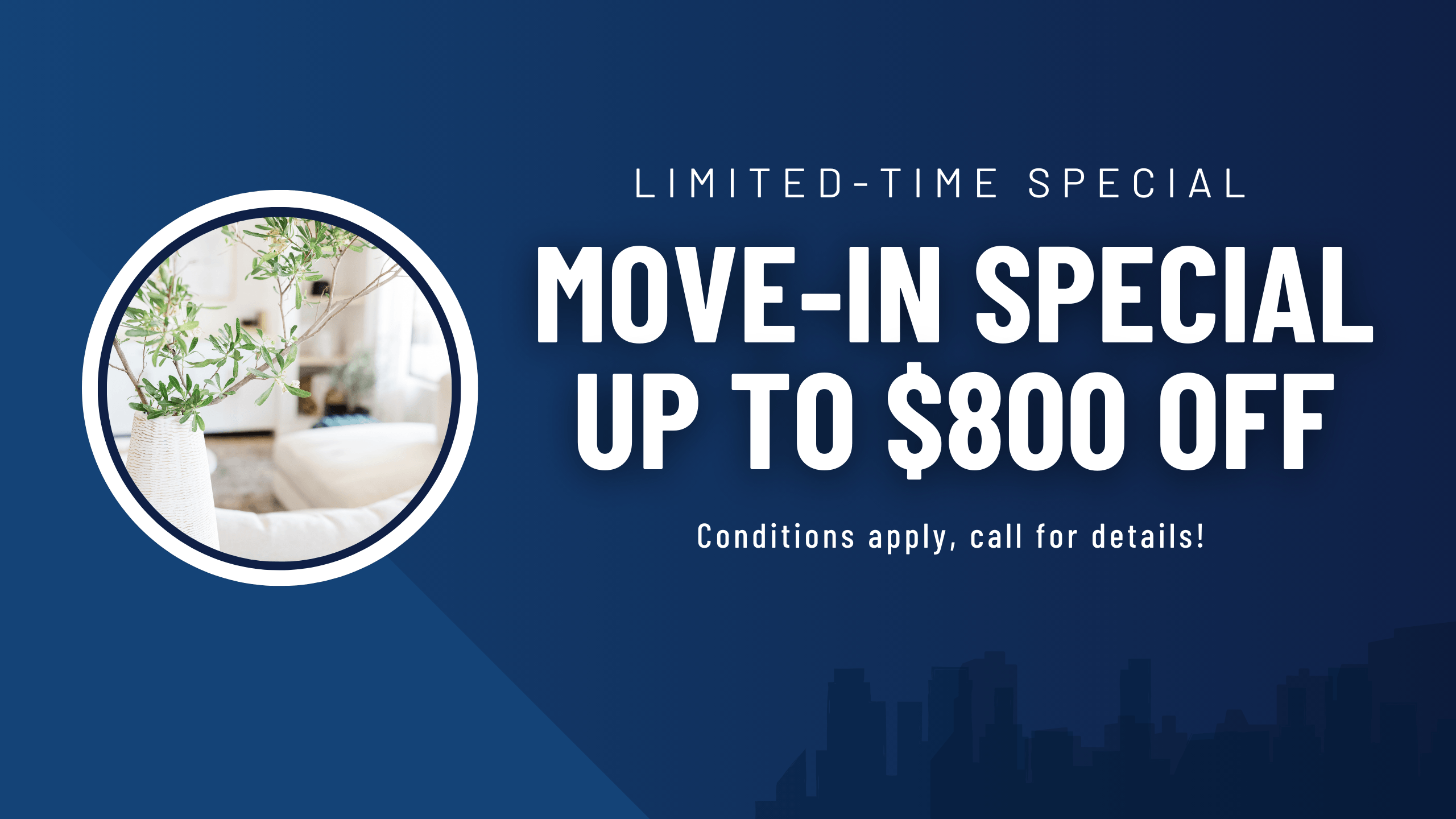Limited-time special. Move-in Special, up to $800 off. Conditions apply, call for details